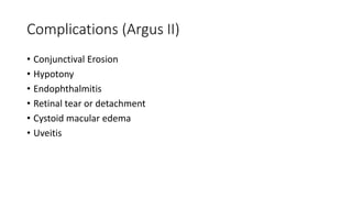 Complications (Argus II)
• Conjunctival Erosion
• Hypotony
• Endophthalmitis
• Retinal tear or detachment
• Cystoid macular edema
• Uveitis
 
