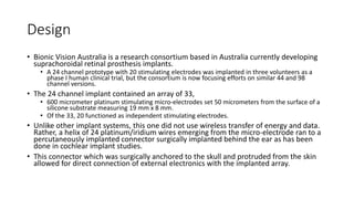 Design
• Bionic Vision Australia is a research consortium based in Australia currently developing
suprachoroidal retinal prosthesis implants.
• A 24 channel prototype with 20 stimulating electrodes was implanted in three volunteers as a
phase I human clinical trial, but the consortium is now focusing efforts on similar 44 and 98
channel versions.
• The 24 channel implant contained an array of 33,
• 600 micrometer platinum stimulating micro-electrodes set 50 micrometers from the surface of a
silicone substrate measuring 19 mm x 8 mm.
• Of the 33, 20 functioned as independent stimulating electrodes.
• Unlike other implant systems, this one did not use wireless transfer of energy and data.
Rather, a helix of 24 platinum/iridium wires emerging from the micro-electrode ran to a
percutaneously implanted connector surgically implanted behind the ear as has been
done in cochlear implant studies.
• This connector which was surgically anchored to the skull and protruded from the skin
allowed for direct connection of external electronics with the implanted array.
 