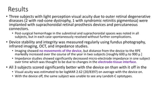 Results
• Three subjects with light perception visual acuity due to outer retinal degenerative
diseases (2 with rod-cone dystrophy, 1 with syndromic retinitis pigmentosa) were
implanted with suprachoroidal retinal prosthesis devices and percutaneous
connectors.
• Post-surgical hemorrhage in the subretinal and suprachoroidal spaces was noted in all
subjects, but in each case spontaneously resolved without further complications.
• Device stability and integrity was measured regularly using fundus photography,
infrared imaging, OCT, and impedance studies.
• Imaging showed no movements of the device, but distance from the device to the RPE
markedly increased over the course of the year in two subjects [roughly 600 µ to 900 µ ]
• Impedance studies showed significantly decreased micro-electrode impedance in one subject
over time which was thought to be due to changes in the electrode-tissue interface.
• All 3 subjects scored significantly better with the device on than with it off in the
• Visual acuity was estimated to be logMAR 2.62 (20/8397) on average with the device on.
• With the device off, the same subject was unable to see any Landolt-C optotypes.
 