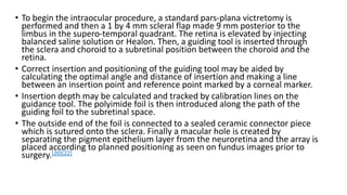 • To begin the intraocular procedure, a standard pars-plana victretomy is
performed and then a 1 by 4 mm scleral flap made 9 mm posterior to the
limbus in the supero-temporal quadrant. The retina is elevated by injecting
balanced saline solution or Healon. Then, a guiding tool is inserted through
the sclera and choroid to a subretinal position between the choroid and the
retina.
• Correct insertion and positioning of the guiding tool may be aided by
calculating the optimal angle and distance of insertion and making a line
between an insertion point and reference point marked by a corneal marker.
• Insertion depth may be calculated and tracked by calibration lines on the
guidance tool. The polyimide foil is then introduced along the path of the
guiding foil to the subretinal space.
• The outside end of the foil is connected to a sealed ceramic connector piece
which is sutured onto the sclera. Finally a macular hole is created by
separating the pigment epithelium layer from the neuroretina and the array is
placed according to planned positioning as seen on fundus images prior to
surgery.[20][22]
 
