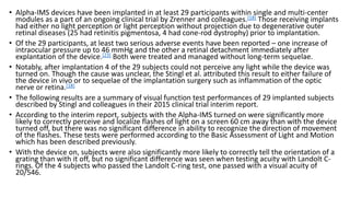 • Alpha-IMS devices have been implanted in at least 29 participants within single and multi-center
modules as a part of an ongoing clinical trial by Zrenner and colleagues.[18] Those receiving implants
had either no light perception or light perception without projection due to degenerative outer
retinal diseases (25 had retinitis pigmentosa, 4 had cone-rod dystrophy) prior to implantation.
• Of the 29 participants, at least two serious adverse events have been reported – one increase of
intraocular pressure up to 46 mmHg and the other a retinal detachment immediately after
explantation of the device.[23] Both were treated and managed without long-term sequelae.
• Notably, after implantation 4 of the 29 subjects could not perceive any light while the device was
turned on. Though the cause was unclear, the Stingl et al. attributed this result to either failure of
the device in vivo or to sequelae of the implantation surgery such as inflammation of the optic
nerve or retina.[18]
• The following results are a summary of visual function test performances of 29 implanted subjects
described by Stingl and colleagues in their 2015 clinical trial interim report.
• According to the interim report, subjects with the Alpha-IMS turned on were significantly more
likely to correctly perceive and localize flashes of light on a screen 60 cm away than with the device
turned off, but there was no significant difference in ability to recognize the direction of movement
of the flashes. These tests were performed according to the Basic Assessment of Light and Motion
which has been described previously.
• With the device on, subjects were also significantly more likely to correctly tell the orientation of a
grating than with it off, but no significant difference was seen when testing acuity with Landolt C-
rings. Of the 4 subjects who passed the Landolt C-ring test, one passed with a visual acuity of
20/546.
 