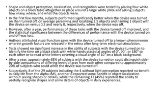 • Shape and object perception, localization, and recognition were tested by placing four white
objects on a black table altogether or place around a large white plate and asking subjects
how many, where, and what the objects were.
• In the first few months, subjects performed significantly better when the device was turned
on than turned off, on average perceiving and localizing 2.5 objects and naming 1 object with
the device on versus 0.5 and nearly 0, respectively, when the device was off.
• However, after a year, performances of these tasks with the device turned off improved, and
the statistical significance between the differences of performance with the device turned on
and off was lost.
• Authors attributed visual function gains with the device turned off to a known phenomenon
wherein growth factors are released in the retina after long-term electrical stimulation.
• Tests showed no significant increase in the ability of subjects with the device turned on to
identify the time on a black clock with white hands placed at angles of 0°, 90°, or 180° to
each other or to read white letters covering a visual angle of 10° on a black background.
• After a year, approximately 65% of subjects with the device turned on could distinguish side-
by-side comparisons of differing levels of gray from each other compared to approximately
20% of subjects who could while the device was turned off.
• Subjectively, 8 of the 29 subjects including the 4 without light perception reported no benefit
in daily life from the Alpha-IMS, another 8 reported some benefit in object localization
without seeing shapes or details, while the remaining 13 (45%) reported the ability to
usefully recognize shapes and some details of objects in daily experiences.
 