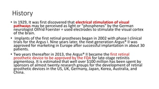 History
• In 1929, It was first discovered that electrical stimulation of visual
pathways may be perceived as light or “phosphenes” by the German
neurologist Otfrid Foerster = used electrodes to stimulate the visual cortex
of the brain.
• Implants of the first retinal prostheses began in 2002 with phase I clinical
trials for the Argus I. Nine years later, the next generation Argus® II was
approved for marketing in Europe after successful implantation in about 30
patients.
• Two years thereafter in 2013, the Argus® II became the first retinal
prosthetic device to be approved by the FDA for late-stage retinitis
pigmentosa. It is estimated that well over $100 million has been spent by
sponsors of almost twenty research groups for the development of retinal
prosthetic devices in the US, UK, Germany, Japan, Korea, Australia, and
China.
 
