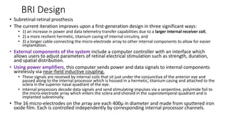 BRI Design
• Subretinal retinal prosthesis
• The current iteration improves upon a first-generation design in three significant ways:
• 1) an increase in power and data telemetry transfer capabilities due to a larger internal receiver coil,
• 2) a more resilient hermetic, titanium casing of internal circuitry, and
• 3) a longer cable connecting the micro-electrode array to other internal components to allow for easier
implantation.
• External components of the system include a computer controller with an interface which
allows users to adjust parameters of retinal electrical stimulation such as strength, duration,
and spatial distribution.
• Using power amplifiers, this computer sends power and data signals to internal components
wirelessly via near-field inductive coupling.
• These signals are received by internal coils that sit just under the conjunctiva of the anterior eye and
passed along to the internal processor which is housed in a hermetic, titanium casing and attached to the
sclera in the superior nasal quadrant of the eye.
• Internal processors decode data signals and send stimulating impulses via a serpentine, polyimide foil to
the micro-electrode array which enters the sclera and choroid in the superotemporal quadrant and is
implanted subretinally.
• The 16 micro-electrodes on the array are each 400µ in diameter and made from sputtered iron
oxide film. Each is controlled independently by corresponding internal processor channels.
 