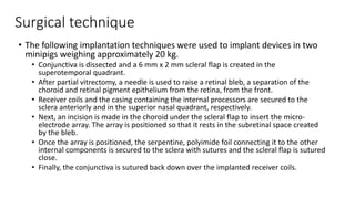 Surgical technique
• The following implantation techniques were used to implant devices in two
minipigs weighing approximately 20 kg.
• Conjunctiva is dissected and a 6 mm x 2 mm scleral flap is created in the
superotemporal quadrant.
• After partial vitrectomy, a needle is used to raise a retinal bleb, a separation of the
choroid and retinal pigment epithelium from the retina, from the front.
• Receiver coils and the casing containing the internal processors are secured to the
sclera anteriorly and in the superior nasal quadrant, respectively.
• Next, an incision is made in the choroid under the scleral flap to insert the micro-
electrode array. The array is positioned so that it rests in the subretinal space created
by the bleb.
• Once the array is positioned, the serpentine, polyimide foil connecting it to the other
internal components is secured to the sclera with sutures and the scleral flap is sutured
close.
• Finally, the conjunctiva is sutured back down over the implanted receiver coils.
 