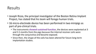 Results
• Joseph Rizzo, the principal investigator of the Boston Retina Implant
Project, has stated that his team will forego human trials.
• 16 micro-electrode device has been performed in two minipigs as
part of pre-clinical trials.
• The instruments showed sustained function, the devices were explanted at 3
and 5.5 months from the pigs because the internal receiver coils wore
through the conjunctiva and became exposed.
• Since then, the shape of the coils has been altered for future long-term
implantation studies.
 