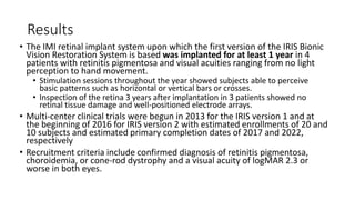 Results
• The IMI retinal implant system upon which the first version of the IRIS Bionic
Vision Restoration System is based was implanted for at least 1 year in 4
patients with retinitis pigmentosa and visual acuities ranging from no light
perception to hand movement.
• Stimulation sessions throughout the year showed subjects able to perceive
basic patterns such as horizontal or vertical bars or crosses.
• Inspection of the retina 3 years after implantation in 3 patients showed no
retinal tissue damage and well-positioned electrode arrays.
• Multi-center clinical trials were begun in 2013 for the IRIS version 1 and at
the beginning of 2016 for IRIS version 2 with estimated enrollments of 20 and
10 subjects and estimated primary completion dates of 2017 and 2022,
respectively
• Recruitment criteria include confirmed diagnosis of retinitis pigmentosa,
choroidemia, or cone-rod dystrophy and a visual acuity of logMAR 2.3 or
worse in both eyes.
 