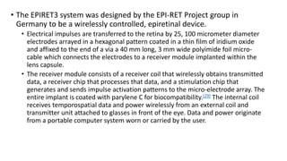 • The EPIRET3 system was designed by the EPI-RET Project group in
Germany to be a wirelessly controlled, epiretinal device.
• Electrical impulses are transferred to the retina by 25, 100 micrometer diameter
electrodes arrayed in a hexagonal pattern coated in a thin film of iridium oxide
and affixed to the end of a via a 40 mm long, 3 mm wide polyimide foil micro-
cable which connects the electrodes to a receiver module implanted within the
lens capsule.
• The receiver module consists of a receiver coil that wirelessly obtains transmitted
data, a receiver chip that processes that data, and a stimulation chip that
generates and sends impulse activation patterns to the micro-electrode array. The
entire implant is coated with parylene C for biocompatibility.[29] The internal coil
receives temporospatial data and power wirelessly from an external coil and
transmitter unit attached to glasses in front of the eye. Data and power originate
from a portable computer system worn or carried by the user.
 