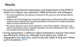 Results
• Successful experimental implantation and explantation of the EPIRET3
system in 6 subjects was reported in 2009 by Roessler and colleagues.
• Per ethics guidelines, the devices remained in the eyes for only 28 days before
explantation.
• Subjects all carried diagnoses of retinitis pigmentosa confirmed by ERG and had
visual acuities ranging from no light perception (1/6 patients) to light perception
(4/6) to hand movements (1/6).
• No severe adverse events were reported in any of the subjects. However, one
patient developed culture-negative hypopyon on post-implantation day 3 which
was treated and cleared by day 5.
• During explantation, a different subject developed a macular hole which
was filled with silicone oil. Although minor gliosis was visible on
angiography near tack sites, visual acuity was stable at long-term follow-
up for all patients.[28][30]
 