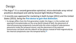 Design
• The Argus® II is a second-generation epiretinal, micro-electrode array retinal
prosthesis developed and sold by Second Sight Medical Products.
• It recently was approved for marketing in both Europe (2011) and the United
States (2013), being the first device to gain that distinction.
• Its design differs from the first generation model, the Argus I, in the number and
spacing of microelectrodes on the array (6x10 instead of 4x4), the placement of
internal processing components (sutured onto the sclera instead of subcutaneous
placement inside the temporal recess), and the placement of the external
transmission coil (built into the sidearm of the glasses instead of held magnetically by
the internal components over the temporal bone).[8]
 