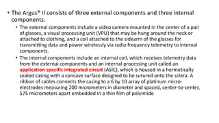 • The Argus® II consists of three external components and three internal
components.
• The external components include a video camera mounted in the center of a pair
of glasses, a visual processing unit (VPU) that may be hung around the neck or
attached to clothing, and a coil attached to the sidearm of the glasses for
transmitting data and power wirelessly via radio frequency telemetry to internal
components.
• The internal components include an internal coil, which receives telemetry data
from the external components and an internal processing unit called an
application specific integrated circuit (ASIC), which is housed in a hermetically
sealed casing with a concave surface designed to be sutured onto the sclera. A
ribbon of cables connects the casing to a 6 by 10 array of platinum micro-
electrodes measuring 200 micrometers in diameter and spaced, center-to-center,
575 micrometers apart embedded in a thin film of polyimide
 