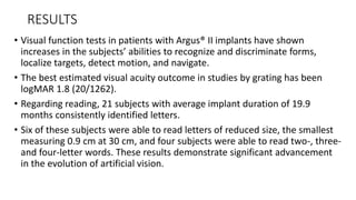 RESULTS
• Visual function tests in patients with Argus® II implants have shown
increases in the subjects’ abilities to recognize and discriminate forms,
localize targets, detect motion, and navigate.
• The best estimated visual acuity outcome in studies by grating has been
logMAR 1.8 (20/1262).
• Regarding reading, 21 subjects with average implant duration of 19.9
months consistently identified letters.
• Six of these subjects were able to read letters of reduced size, the smallest
measuring 0.9 cm at 30 cm, and four subjects were able to read two-, three-
and four-letter words. These results demonstrate significant advancement
in the evolution of artificial vision.
 