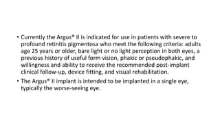 • Currently the Argus® II is indicated for use in patients with severe to
profound retinitis pigmentosa who meet the following criteria: adults
age 25 years or older, bare light or no light perception in both eyes, a
previous history of useful form vision, phakic or pseudophakic, and
willingness and ability to receive the recommended post-implant
clinical follow-up, device fitting, and visual rehabilitation.
• The Argus® II implant is intended to be implanted in a single eye,
typically the worse-seeing eye.
 