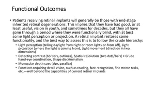 Functional Outcomes
• Patients receiving retinal implants will generally be those with end-stage
inherited retinal degenerations. This implies that they have had good, or at
least useful, vision in youth, and sometimes for decades, but they all have
gone through a period where they were functionally blind, with at best
some light perception or projection. A retinal implant restores some
functionality, and the best way to assess this is to follow the crude hierarchy:
• Light perception (telling daylight from night or room lights on from off), Light
projection (where the light is coming from), Light movement (direction in two
dimensions)
• Detecting contrast (borders, outlines), Spatial resolution (two dots/bars) • Crude
hand-eye coordination, Shape discrimination
• Monocular depth cues (size, parallax)
• Functions requiring detail vision, such as reading, face recognition, fine motor tasks,
etc.—well beyond the capabilities of current retinal implants
 