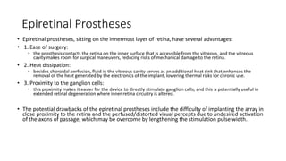 Epiretinal Prostheses
• Epiretinal prostheses, sitting on the innermost layer of retina, have several advantages:
• 1. Ease of surgery:
• the prosthesis contacts the retina on the inner surface that is accessible from the vitreous, and the vitreous
cavity makes room for surgical maneuvers, reducing risks of mechanical damage to the retina.
• 2. Heat dissipation:
• besides choroidal perfusion, fluid in the vitreous cavity serves as an additional heat sink that enhances the
removal of the heat generated by the electronics of the implant, lowering thermal risks for chronic use.
• 3. Proximity to the ganglion cells:
• this proximity makes it easier for the device to directly stimulate ganglion cells, and this is potentially useful in
extended retinal degeneration where inner retina circuitry is altered.
• The potential drawbacks of the epiretinal prostheses include the difficulty of implanting the array in
close proximity to the retina and the perfused/distorted visual percepts due to undesired activation
of the axons of passage, which may be overcome by lengthening the stimulation pulse width.
 