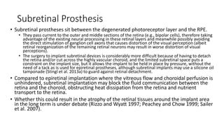 Subretinal Prosthesis
• Subretinal prostheses sit between the degenerated photoreceptor layer and the RPE.
• They pass current to the outer and middle sections of the retina (e.g., bipolar cells), therefore taking
advantage of the existing neural processing in these retinal layers and meanwhile possibly avoiding
the direct stimulation of ganglion cell axons that causes distortion of the visual perception (albeit
retinal reorganization of the remaining retinal neurons may result in worse distortion of visual
perceptions).
• The surgery to implant subretinal devices is considerably more difficult because of having to detach
the retina and/or cut across the highly vascular choroid, and the limited subretinal space puts a
constraint on the implant size, but it allows the implant to be held in place by pressure, without the
need of a tack as is used for epiretinal prostheses, although subretinal implants may use a silicone oil
tamponade (Stingl et al. 2013a) to guard against retinal detachment.
• Compared to epiretinal implantation where the vitreous flow and choroidal perfusion is
unhindered, subretinal implantation may block the fluid communication between the
retina and the choroid, obstructing heat dissipation from the retina and nutrient
transport to the retina.
• Whether this could result in the atrophy of the retinal tissues around the implant area
in the long term is under debate (Rizzo and Wyatt 1997; Peachey and Chow 1999; Sailer
et al. 2007).
 