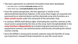 • Two basic approaches to subretinal stimulation have been developed:
• one that uses a standard electrode array and the
• other that uses a microphotodiode array (MPDA).
• From the system perspective, the first approach is similar to the
aforementioned epiretinal implants in the sense that images are acquired and
processed by an external device and the electrode array only functions as a
slave current source under the command of the stimulator chip.
• In contrast, MPDA itself detects light, eliminating the need for cameras as the
visual scene is projected by the lens on the array. Each microphotodiode in the
array functions independently by transforming local luminance level, in a
proportional manner, into electrical pulses and directly stimulating the retinal
neurons nearby.
• Since the MPDA is intraocularly located, patients enjoy the benefits of using
eye movement, instead of head movement, to scan the visual scene.
 