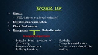 WORK-UP
 History:
• HTN, diabetes, or adnexal radiation?
 Complete ocular examination
 Check blood pressure
 Refer patient Medical internist
Emergency department
• Diastolic blood pressure of
≥110 mm hg
• Presence of chest pain
• Difficulty breathing
• Headache
• Change in mental status
• Blurred vision with optic disc
swelling
 