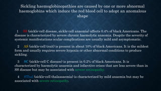 Sickling haemoglobinopathies are caused by one or more abnormal
haemoglobins which induce the red blood cell to adopt an anomalous
shape
1 SS (sickle-cell disease, sickle-cell anaemia) affects 0.4% of black Americans. The
disease is characterized by severe chronic haemolytic anaemia. Despite the severity of
systemic manifestations ocular complications are usually mild and asymptomatic.
2 AS (sickle-cell trait) is present in about 10% of black Americans. It is the mildest
form and usually requires severe hypoxia or other abnormal conditions to produce
sickling.
3 SC (sickle-cell C disease) is present in 0.2% of black Americans. It is
characterized by haemolytic anaemia and infarctive crises that are less severe than in
SS disease but may be associated with severe retinopathy.
4 SThal (sickle-cell thalassaemia) is characterized by mild anaemia but may be
associated with severe retinopathy.
 