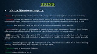 SIGNS
 Non- proliferative retinopathy:
• Venous changes. Tortuosity is very common and is thought to be due to peripheral arteriovenous shunting.
• Arteriolar changes. Occlusions can involve branch, central or macular vessels. ‘Silver wiring’ of arterioles in
the peripheral retina signifies previously occluded vessels. Corkscrewing of peripheral vessels may be seen.
• Optic disc ‘sign of sickling’. Dark red blots on the disc surface due to small vessel occlusion.
• ‘Salmon patches’. Orange–red mid-peripheral superficial intraretinal haemorrhages that may break through
to become preretinal or subretinal. The initiating event is thought to be a vascular occlusion.
• Black sunbursts. Patches of peripheral RPE hyperplasia and chorioretinal atrophy that evolve from some
salmon patches. The extent and morphology of pigmentation is variable, but an outer pale band is generally
present.
• Macular (retinal) depression sign. An oval depression in the temporal macular retina due to retinal thinning
following arteriolar occlusion, with irregularity of the light reflex.
• Peripheral areas of whitening or darkening.
• Angioid streaks occur in up to 6%.
 