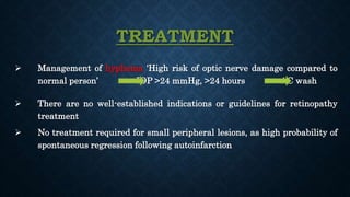 TREATMENT
 Management of hyphema ‘High risk of optic nerve damage compared to
normal person’ IOP >24 mmHg, >24 hours AC wash
 There are no well-established indications or guidelines for retinopathy
treatment
 No treatment required for small peripheral lesions, as high probability of
spontaneous regression following autoinfarction
 