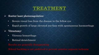 TREATMENT
 Scatter laser photocoagulation:
• Severe visual loss from the disease in the fellow eye
• Rapid growth of large elevated sea-fans with spontaneous haemorrhage
 Vitrectomy:
• Vitreous hemorrhage
• Retinal detatchment
Results are generally disappointing
Scleral buckling is not preferred to prevent anterior segment ischemia
 