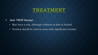 TREATMENT
 Anti- VEGF therapy:
• May have a role, although evidence to date is limited
• Caution should be used in cases with significant traction
 