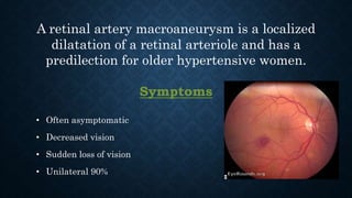 A retinal artery macroaneurysm is a localized
dilatation of a retinal arteriole and has a
predilection for older hypertensive women.
Symptoms
• Often asymptomatic
• Decreased vision
• Sudden loss of vision
• Unilateral 90%
 