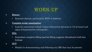 WORK-UP
 History:
• Systemic disease, particularly HTN or diabetes
 Complete ocular examination:
• Look for concurrent retinal venous obstruction (present in 1/3 of cases) and
signs of hypertensive retinopathy
 FFA:
• Immediate complete filling (partial filling suggests thrombosis) with late
leakage
 OCT
• Helpful in demonstrating and following any ME that may be present
 