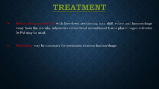 TREATMENT
 Intravitreal gas injection with face-down positioning may shift subretinal haemorrhage
away from the macula. Adjunctive intravitreal recombinant tissue plasminogen activator
(rtPA) may be used.
 Vitrectomy may be necessary for persistent vitreous haemorrhage.
 