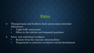 Signs
 Telangiectasia and fusiform focal aneurysmal arteriolar
dilatations:
• ‘Light bulb’ aneurysms
• Often in the inferior and temporal quadrant
 Intra- and subretinal exudates:
• Remote from the vascular abnormalities
• Progression to extensive exudative retinal detachment
 