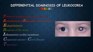 DIFFERENTIAL DIAGNOSIS OF LEUKOCORIA
PREDICT
Persistent hyperplastic primary vitreous
Retinoblastoma / Retinopthy of prematurity
Endophthalmitis
Dysplasia of the retina
Inflammatory cyclitic membrane
Congenital cataract / Coat’s Disease
Toxocaiasis
 