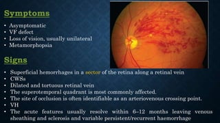 Symptoms
• Asymptomatic
• VF defect
• Loss of vision, usually unilateral
• Metamorphopsia
Signs
• Superficial hemorrhages in a sector of the retina along a retinal vein
• CWSs
• Dilated and tortuous retinal vein
• The superotemporal quadrant is most commonly affected.
• The site of occlusion is often identifiable as an arteriovenous crossing point.
• VH
• The acute features usually resolve within 6–12 months leaving venous
sheathing and sclerosis and variable persistent/recurrent haemorrhage
 
