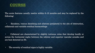 The acute features usually resolve within 6–12 months and may be replaced by the
following:
• Exudates, venous sheathing and sclerosis peripheral to the site of obstruction,
collaterals and variable residual haemorrhage
• Collateral are characterized by slightly tortuous veins that develop locally or
across the horizontal raphe between the inferior and superior vascular arcades and
are best detected on FA
• The severity of residual signs is highly variable.
COURSE
 