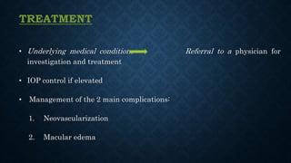 TREATMENT
• Underlying medical conditions Referral to a physician for
investigation and treatment
• IOP control if elevated
• Management of the 2 main complications:
1. Neovascularization
2. Macular edema
 