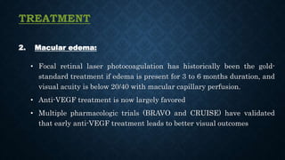 TREATMENT
2. Macular edema:
• Focal retinal laser photocoagulation has historically been the gold-
standard treatment if edema is present for 3 to 6 months duration, and
visual acuity is below 20/40 with macular capillary perfusion.
• Anti-VEGF treatment is now largely favored
• Multiple pharmacologic trials (BRAVO and CRUISE) have validated
that early anti-VEGF treatment leads to better visual outcomes
 