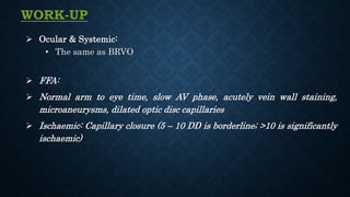  Ocular & Systemic:
• The same as BRVO
 FFA:
 Normal arm to eye time, slow AV phase, acutely vein wall staining,
microaneurysms, dilated optic disc capillaries
 Ischaemic: Capillary closure (5 – 10 DD is borderline; >10 is significantly
ischaemic)
WORK-UP
 