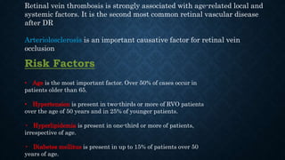 Retinal vein thrombosis is strongly associated with age-related local and
systemic factors. It is the second most common retinal vascular disease
after DR
Arteriolosclerosis is an important causative factor for retinal vein
occlusion
Risk Factors
• Age is the most important factor. Over 50% of cases occur in
patients older than 65.
• Hypertension is present in two-thirds or more of RVO patients
over the age of 50 years and in 25% of younger patients.
• Hyperlipidemia is present in one-third or more of patients,
irrespective of age.
• Diabetes mellitus is present in up to 15% of patients over 50
years of age.
 