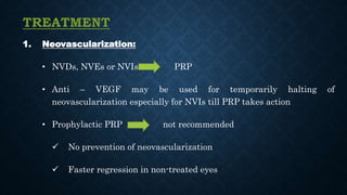 TREATMENT
1. Neovascularization:
• NVDs, NVEs or NVIs PRP
• Anti – VEGF may be used for temporarily halting of
neovascularization especially for NVIs till PRP takes action
• Prophylactic PRP not recommended
 No prevention of neovascularization
 Faster regression in non-treated eyes
 
