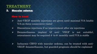 TREATMENT
2. Macular edema:
How to treat
 Anti-VEGF monthly injections are given until maximal V/A (stable
V/A on three consecutive visits)
 Discontinue injections if no improvement after six injections
 Dexamethasone implant (if anti- VEGF is not suitable),
retreatment may be required 4- to 6- monthly until V/A is stable
 Ischaemic CRVO with macular oedema, can be treated with anti-
VEGF/ dexamethasone, but guarded prognosis should be explained
 