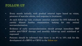 FOLLOW-UP
• Every month initially, with gradual interval taper based on vision,
presence of macular edema, and response to treatment.
• At each follow-up visit, evaluate anterior segment for NVI followed by
careful dilated fundus examination looking for any retinal
neovascularization
• Evidence of early neovascularization should prompt immediate PRP
and/or anti-VEGF therapy and monthly follow-up until stabilized or
regressed
• Patients should be informed that there is an 8% to 10% risk for the
development of a BRVO or CRVO in the fellow eye
 