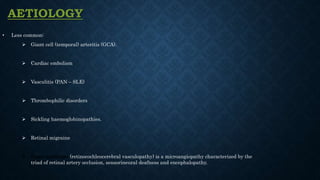 AETIOLOGY
• Less common:
 Giant cell (temporal) arteritis (GCA).
 Cardiac embolism
 Vasculitis (PAN – SLE)
 Thrombophilic disorders
 Sickling haemoglobinopathies.
 Retinal migraine
 Susac syndrome (retinocochleocerebral vasculopathy) is a microangiopathy characterized by the
triad of retinal artery occlusion, sensorineural deafness and encephalopathy.
 