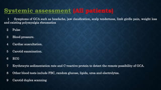 Systemic assessment (All patients)
1 Symptoms of GCA such as headache, jaw claudication, scalp tenderness, limb girdle pain, weight loss
and existing polymyalgia rheumatica
2 Pulse
3 Blood pressure.
4 Cardiac auscultation.
5 Carotid examination.
6 ECG
7 Erythrocyte sedimentation rate and C-reactive protein to detect the remote possibility of GCA.
8 Other blood tests include FBC, random glucose, lipids, urea and electrolytes.
9 Carotid duplex scanning
 