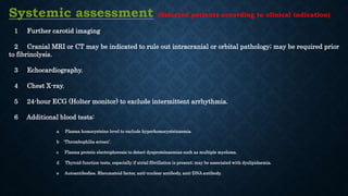 Systemic assessment (Selected patients according to clinical indication)
1 Further carotid imaging
2 Cranial MRI or CT may be indicated to rule out intracranial or orbital pathology; may be required prior
to fibrinolysis.
3 Echocardiography.
4 Chest X-ray.
5 24-hour ECG (Holter monitor) to exclude intermittent arrhythmia.
6 Additional blood tests:
a Plasma homocysteine level to exclude hyperhomocysteinaemia.
b 'Thrombophilia screen’.
c Plasma protein electrophoresis to detect dysproteinaemias such as multiple myeloma.
d Thyroid function tests, especially if atrial fibrillation is present; may be associated with dyslipidaemia.
e Autoantibodies. Rheumatoid factor, anti-nuclear antibody, anti-DNA antibody.
 