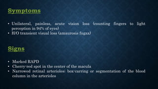 Symptoms
• Unilateral, painless, acute vision loss (counting fingers to light
perception in 94% of eyes)
• H/O transient visual loss (amaurosis fugax)
Signs
• Marked RAPD
• Cherry-red spot in the center of the macula
• Narrowed retinal arterioles; box-carring or segmentation of the blood
column in the arterioles
 