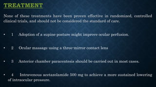 TREATMENT
None of these treatments have been proven effective in randomized, controlled
clinical trials, and should not be considered the standard of care.
• 1 Adoption of a supine posture might improve ocular perfusion.
• 2 Ocular massage using a three-mirror contact lens
• 3 Anterior chamber paracentesis should be carried out in most cases.
• 4 Intravenous acetazolamide 500 mg to achieve a more sustained lowering
of intraocular pressure.
 