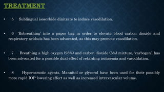 TREATMENT
• 5 Sublingual isosorbide dinitrate to induce vasodilation.
• 6 ‘Rebreathing’ into a paper bag in order to elevate blood carbon dioxide and
respiratory acidosis has been advocated, as this may promote vasodilation.
• 7 Breathing a high oxygen (95%) and carbon dioxide (5%) mixture, ‘carbogen’, has
been advocated for a possible dual effect of retarding ischaemia and vasodilation.
• 8 Hyperosmotic agents. Mannitol or glycerol have been used for their possibly
more rapid IOP-lowering effect as well as increased intravascular volume.
 