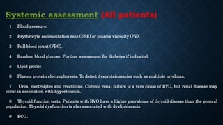 Systemic assessment (All patients)
1 Blood pressure.
2 Erythrocyte sedimentation rate (ESR) or plasma viscosity (PV).
3 Full blood count (FBC).
4 Random blood glucose. Further assessment for diabetes if indicated.
5 Lipid profile
6 Plasma protein electrophoresis. To detect dysproteinaemias such as multiple myeloma.
7 Urea, electrolytes and creatinine. Chronic renal failure is a rare cause of RVO, but renal disease may
occur in association with hypertension.
8 Thyroid function tests. Patients with RVO have a higher prevalence of thyroid disease than the general
population. Thyroid dysfunction is also associated with dyslipidaemia.
9 ECG.
 