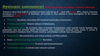 Systemic assessment (Selected patients according to clinical indication)
Patients in whom these might be considered are those under the age of 50, those with bilateral RVO, a history of previous
thromboses or a family history of thrombosis, and possibly in other patients in whom investigation for the common
associations is negative
1 Chest X-ray. Sarcoidosis, tuberculosis, left ventricular hypertrophy in hypertension.
2 C-reactive protein (CRP). Sensitive indicator of inflammation.
3 'Thrombophilia screen’. By convention refers to heritable thrombophilias; might typically include thrombin time,
prothrombin time and activated partial thromboplastin time, antithrombin functional assay, protein C, protein S,
activated protein C resistance, factor V Leiden mutation, anticardiolipin antibody, lupus anticoagulant.
4 Autoantibodies. Rheumatoid factor, anti-nuclear antibody, anti-DNA antibody.
5 Serum angiotensin-converting enzyme (ACE). Sarcoidosis.
6 Fasting plasma homocysteine level. To exclude hyperhomocysteinaemia.
7 Carotid duplex imaging to exclude ocular ischaemic syndrome.
 
