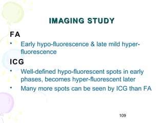 109
IMAGING STUDYIMAGING STUDY
FA
• Early hypo-fluorescence & late mild hyper-
fluorescence
ICG
• Well-defined hypo-fluorescent spots in early
phases, becomes hyper-fluorescent later
• Many more spots can be seen by ICG than FA
 